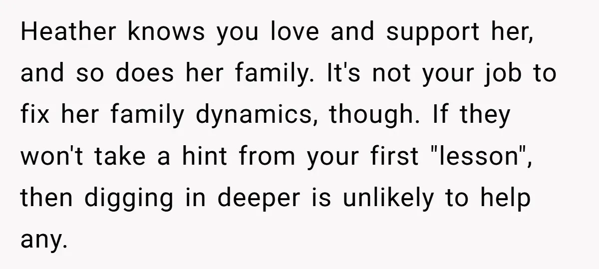Heather knows you love and support her, and so does her family. It's not your job to fix her family dynamics, though. If they won't take a hint from your...