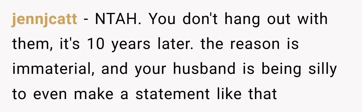 jennjcatt − NTAH. You don't hang out with them, it's 10 years later. the reason is immaterial, and your husband is being silly to even make a statement like that