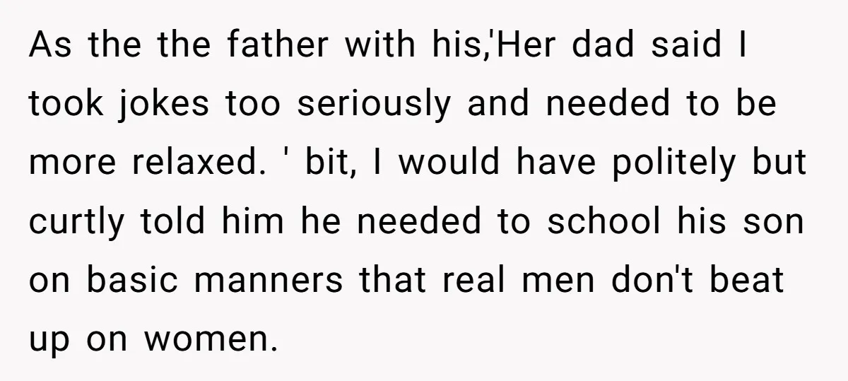 As the the father with his,'Her dad said I took jokes too seriously and needed to be more relaxed. ' bit, I would have politely but curtly told him he...