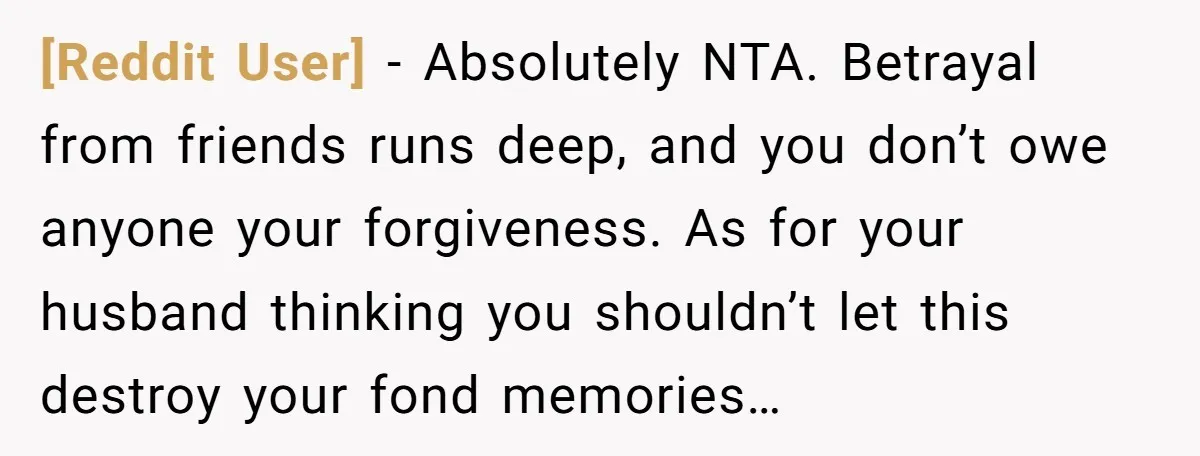 [Reddit User] − Absolutely NTA. Betrayal from friends runs deep, and you don’t owe anyone your forgiveness. As for your husband thinking you shouldn’t let this destroy your fond memories…