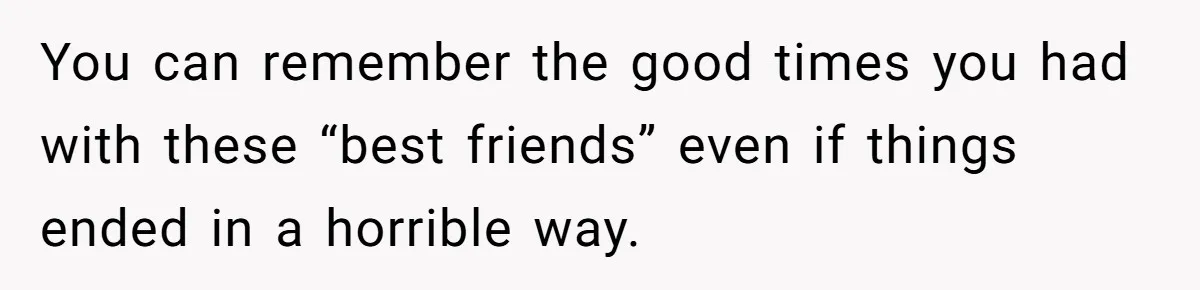 You can remember the good times you had with these “best friends” even if things ended in a horrible way.