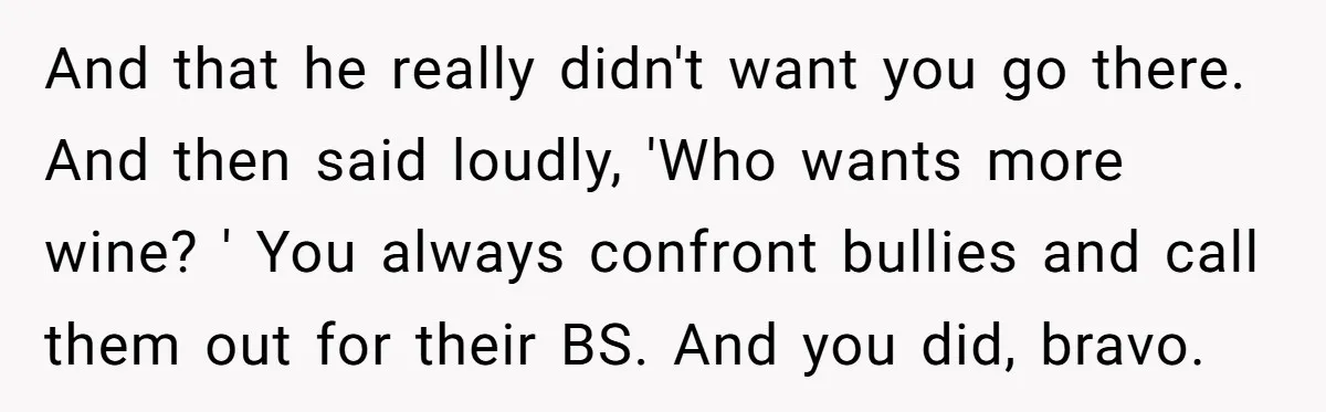And that he really didn't want you go there. And then said loudly, 'Who wants more wine? ' You always confront bullies and call them out for their BS. And...