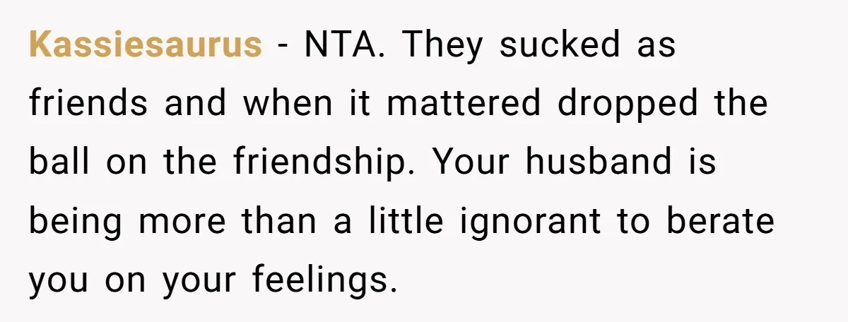 Kassiesaurus − NTA. They sucked as friends and when it mattered dropped the ball on the friendship. Your husband is being more than a little ignorant to berate you on...