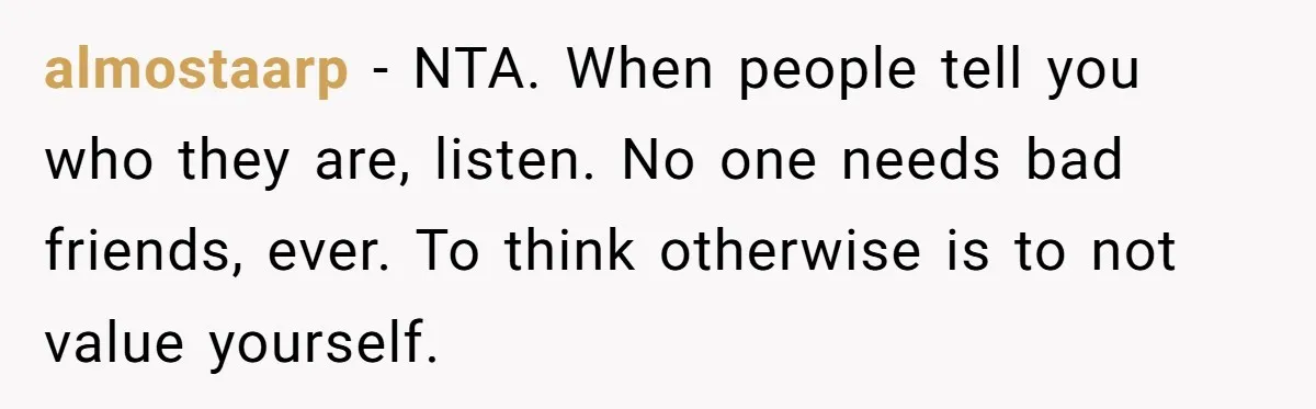 almostaarp − NTA. When people tell you who they are, listen. No one needs bad friends, ever. To think otherwise is to not value yourself.