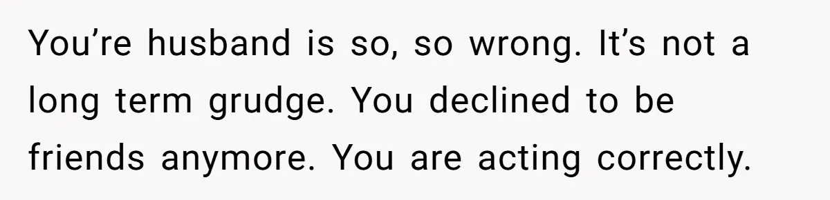 You’re husband is so, so wrong. It’s not a long term grudge. You declined to be friends anymore. You are acting correctly.
