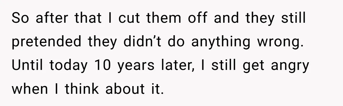 So after that I cut them off and they still pretended they didn’t do anything wrong. Until today 10 years later, I still get angry when I think about it.
