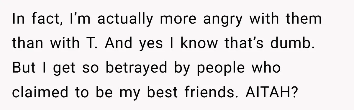 In fact, I’m actually more angry with them than with T. And yes I know that’s dumb. But I get so betrayed by people who claimed to be my best...