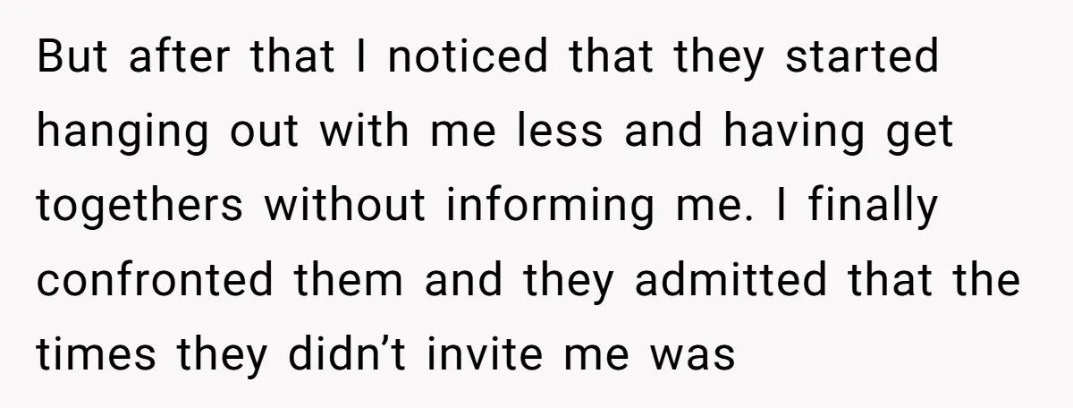 But after that I noticed that they started hanging out with me less and having get togethers without informing me. I finally confronted them and they admitted that the times...