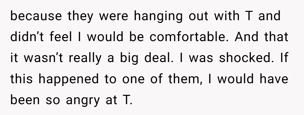 because they were hanging out with T and didn’t feel I would be comfortable. And that it wasn’t really a big deal. I was shocked. If this happened to one...