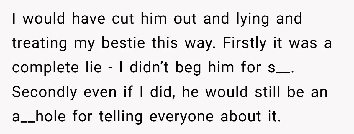 I would have cut him out and lying and treating my bestie this way. Firstly it was a complete lie - I didn’t beg him for s__. Secondly even if...