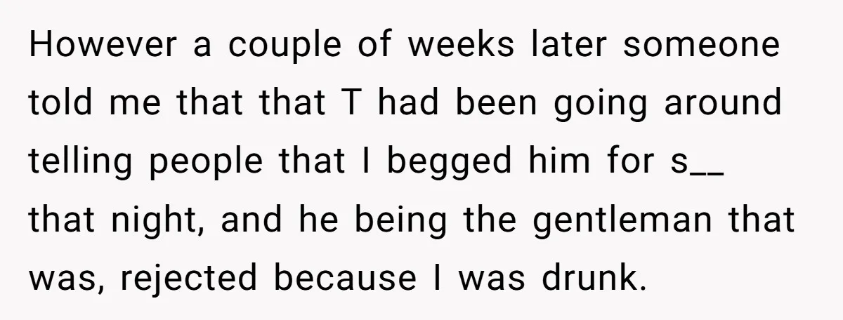 However a couple of weeks later someone told me that that T had been going around telling people that I begged him for s__ that night, and he being the...