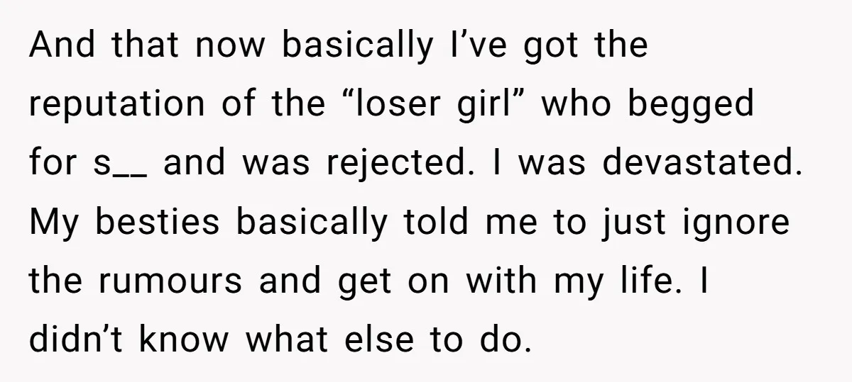 And that now basically I’ve got the reputation of the “loser girl” who begged for s__ and was rejected. I was devastated. My besties basically told me to just ignore...