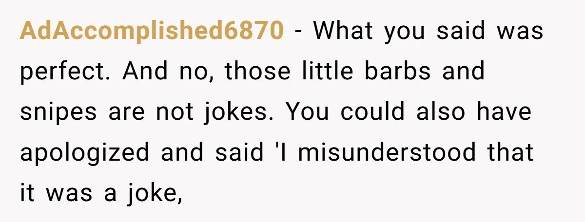 AdAccomplished6870 − What you said was perfect. And no, those little barbs and snipes are not jokes. You could also have apologized and said 'I misunderstood that it was a...