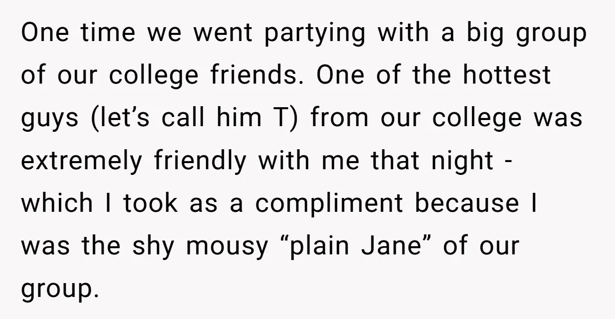 One time we went partying with a big group of our college friends. One of the hottest guys (let’s call him T) from our college was extremely friendly with me...