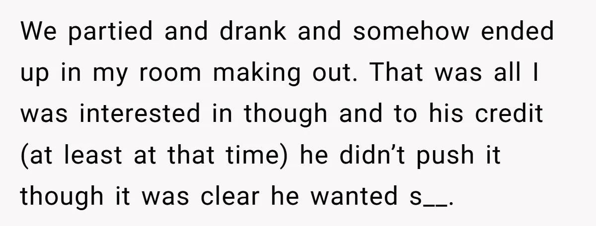 We partied and drank and somehow ended up in my room making out. That was all I was interested in though and to his credit (at least at that time)...