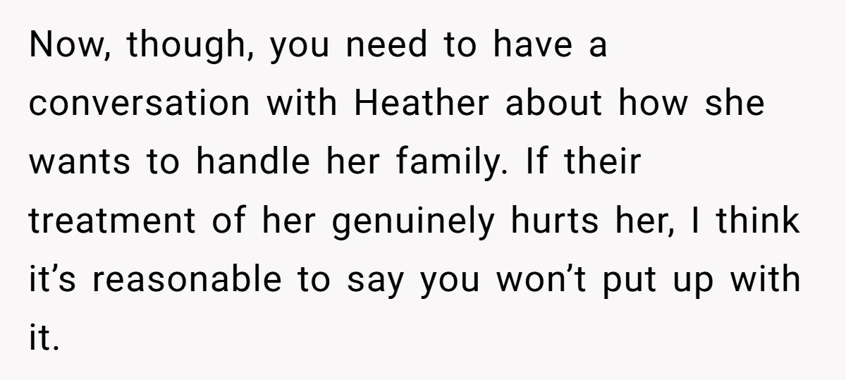 Now, though, you need to have a conversation with Heather about how she wants to handle her family. If their treatment of her genuinely hurts her, I think it’s reasonable...