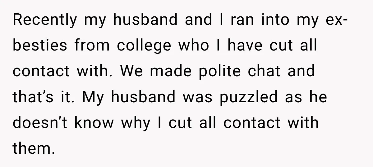 Recently my husband and I ran into my ex-besties from college who I have cut all contact with. We made polite chat and that’s it. My husband was puzzled as...