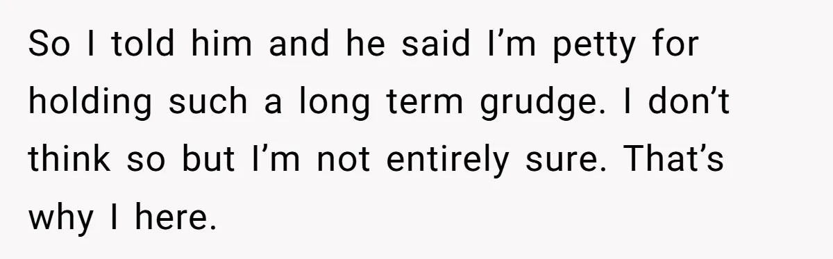So I told him and he said I’m petty for holding such a long term grudge. I don’t think so but I’m not entirely sure. That’s why I here.