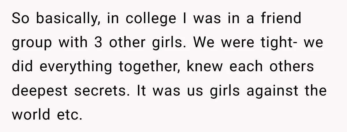 So basically, in college I was in a friend group with 3 other girls. We were tight- we did everything together, knew each others deepest secrets. It was us girls...