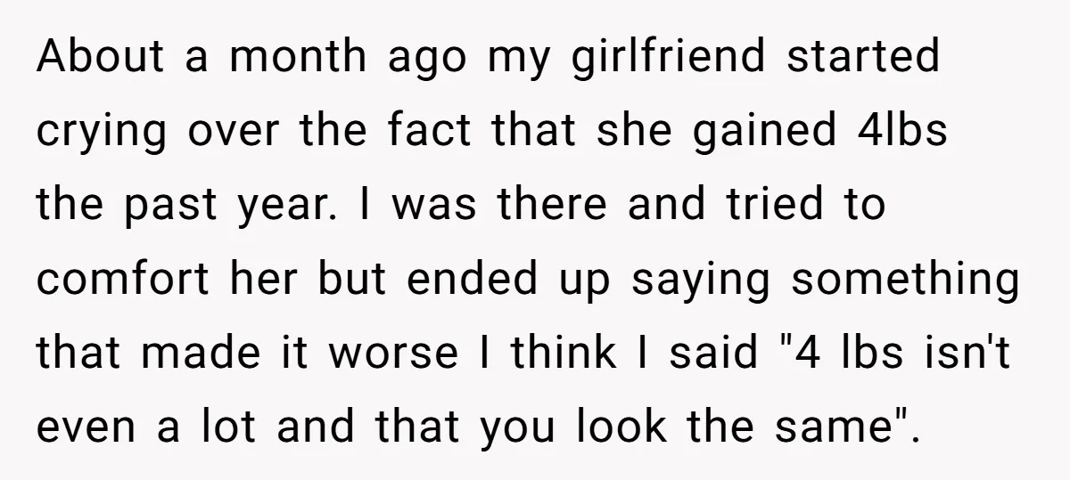 About a month ago my girlfriend started crying over the fact that she gained 4lbs the past year. I was there and tried to comfort her but ended up saying...
