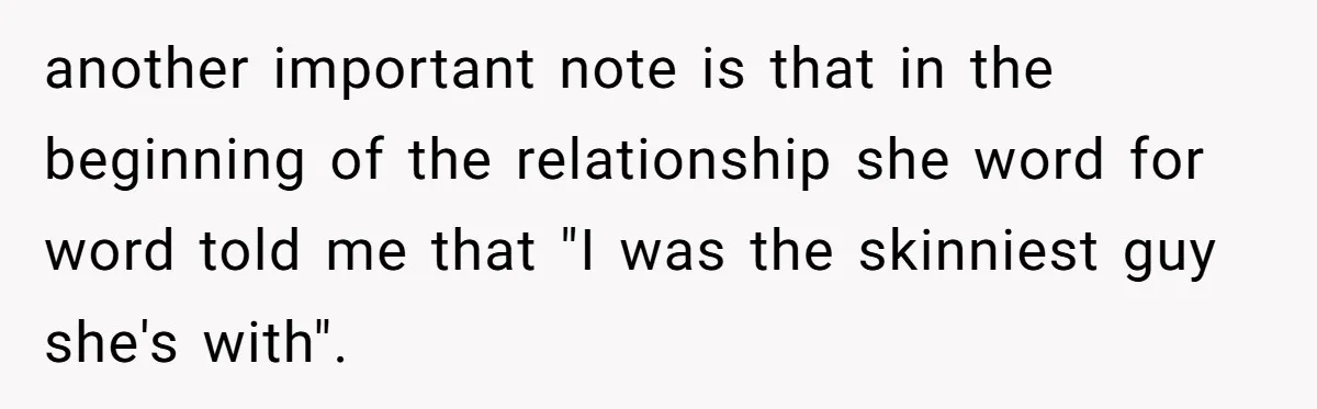 another important note is that in the beginning of the relationship she word for word told me that "I was the skinniest guy she's with".