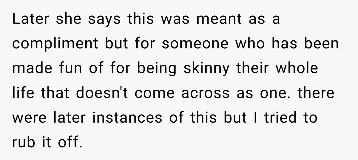 Later she says this was meant as a compliment but for someone who has been made fun of for being skinny their whole life that doesn't come across as one....