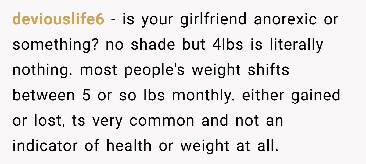 deviouslife6 − is your girlfriend anorexic or something? no shade but 4lbs is literally nothing. most people's weight shifts between 5 or so lbs monthly. either gained or lost, ts...