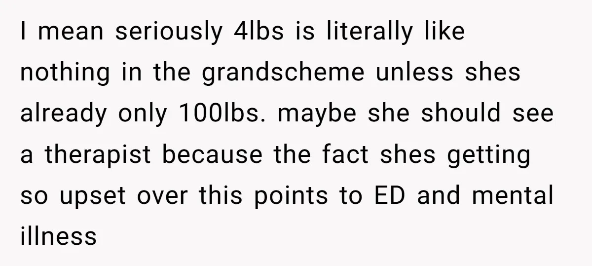 I mean seriously 4lbs is literally like nothing in the grandscheme unless shes already only 100lbs. maybe she should see a therapist because the fact shes getting so upset over...