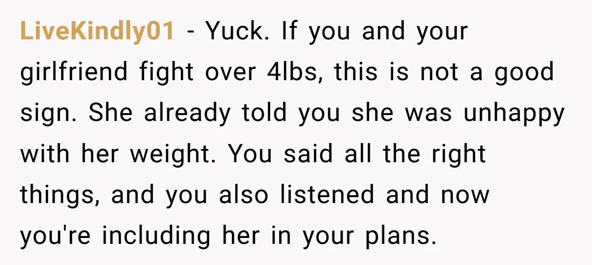LiveKindly01 − Yuck. If you and your girlfriend fight over 4lbs, this is not a good sign. She already told you she was unhappy with her weight. You said all...