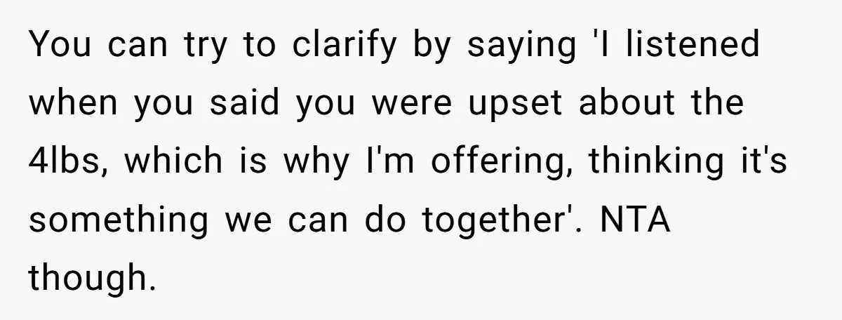 You can try to clarify by saying 'I listened when you said you were upset about the 4lbs, which is why I'm offering, thinking it's something we can do together'....