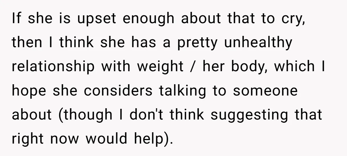 If she is upset enough about that to cry, then I think she has a pretty unhealthy relationship with weight / her body, which I hope she considers talking to...