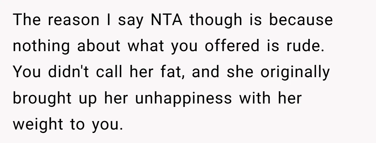 The reason I say NTA though is because nothing about what you offered is rude. You didn't call her fat, and she originally brought up her unhappiness with her weight...