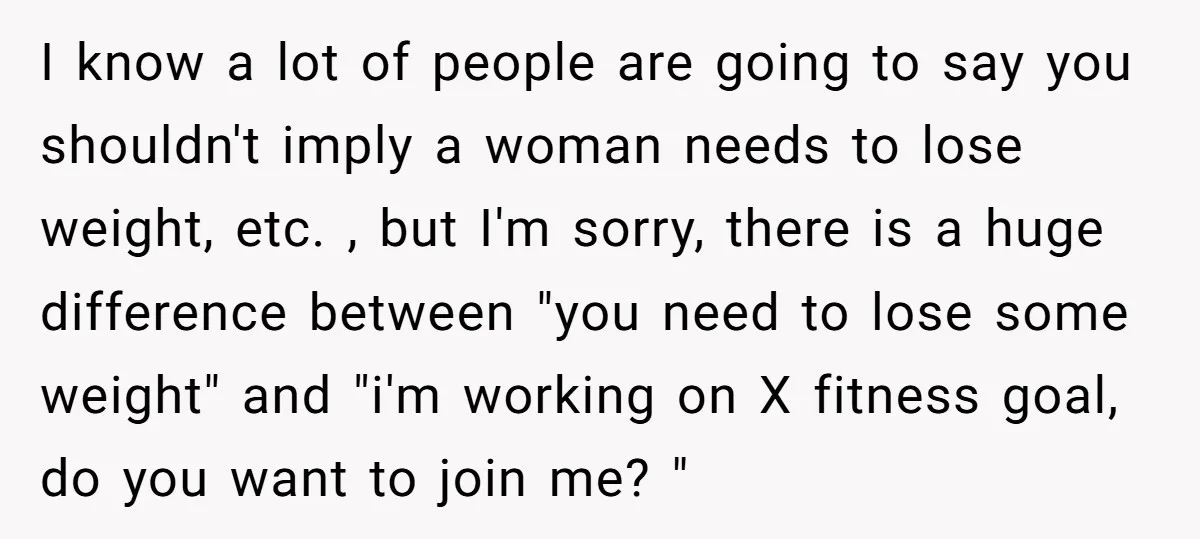 I know a lot of people are going to say you shouldn't imply a woman needs to lose weight, etc. , but I'm sorry, there is a huge difference between...