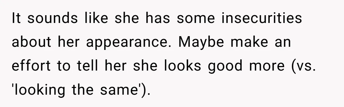 It sounds like she has some insecurities about her appearance. Maybe make an effort to tell her she looks good more (vs. 'looking the same').