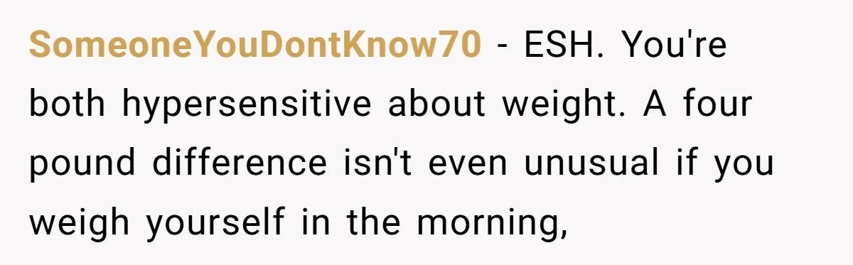 SomeoneYouDontKnow70 − ESH. You're both hypersensitive about weight. A four pound difference isn't even unusual if you weigh yourself in the morning,