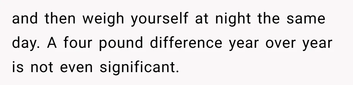 and then weigh yourself at night the same day. A four pound difference year over year is not even significant.