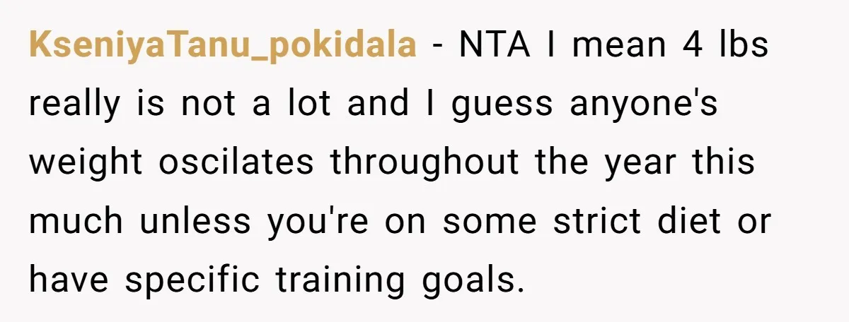 KseniyaTanu_pokidala − NTA I mean 4 lbs really is not a lot and I guess anyone's weight oscilates throughout the year this much unless you're on some strict diet or...
