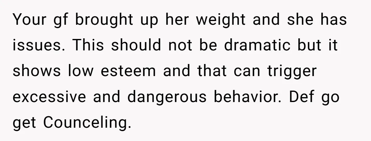 Your gf brought up her weight and she has issues. This should not be dramatic but it shows low esteem and that can trigger excessive and dangerous behavior. Def go...