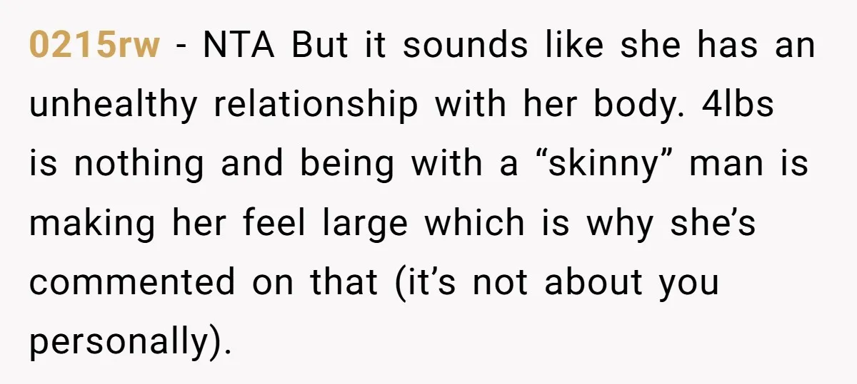 0215rw − NTA But it sounds like she has an unhealthy relationship with her body. 4lbs is nothing and being with a “skinny” man is making her feel large which...