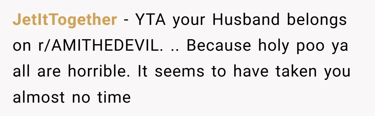 JetItTogether − YTA your Husband belongs on r/AMITHEDEVIL. .. Because holy poo ya all are horrible. It seems to have taken you almost no time