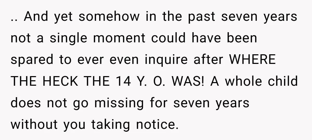 .. And yet somehow in the past seven years not a single moment could have been spared to ever even inquire after WHERE THE HECK THE 14 Y. O. WAS!...