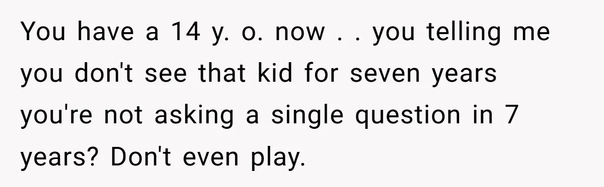 You have a 14 y. o. now . . you telling me you don't see that kid for seven years you're not asking a single question in 7 years? Don't...