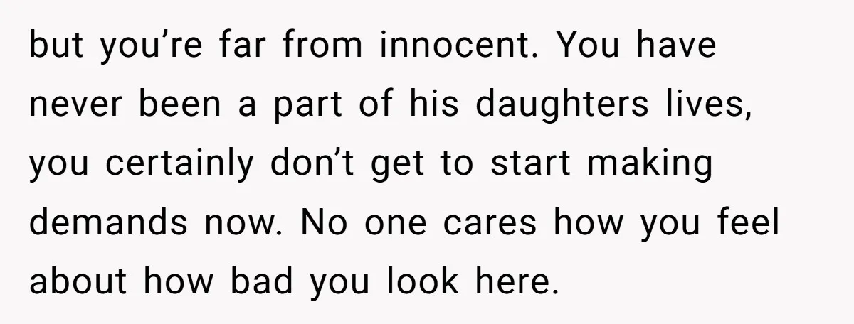 but you’re far from innocent. You have never been a part of his daughters lives, you certainly don’t get to start making demands now. No one cares how you feel...