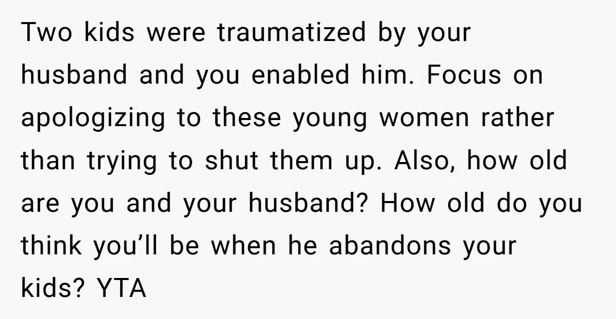 Two kids were traumatized by your husband and you enabled him. Focus on apologizing to these young women rather than trying to shut them up. Also, how old are you...