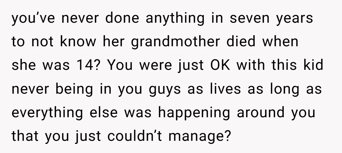 you’ve never done anything in seven years to not know her grandmother died when she was 14? You were just OK with this kid never being in you guys as...