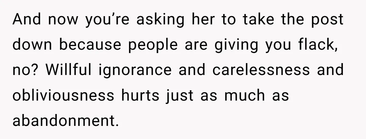 And now you’re asking her to take the post down because people are giving you flack, no? Willful ignorance and carelessness and obliviousness hurts just as much as abandonment.