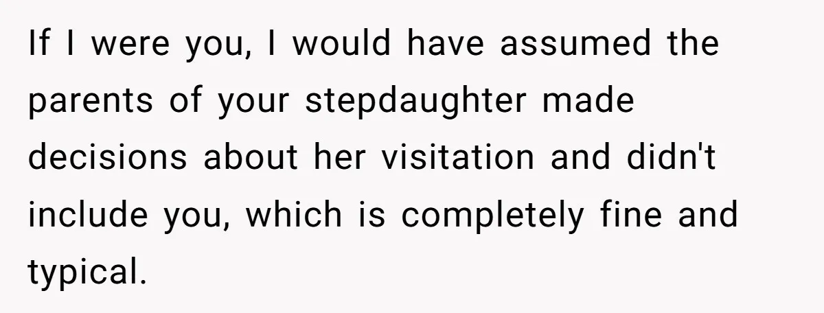 If I were you, I would have assumed the parents of your stepdaughter made decisions about her visitation and didn't include you, which is completely fine and typical.