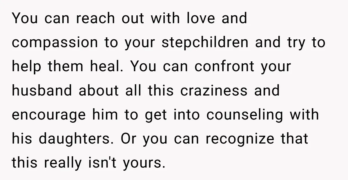 You can reach out with love and compassion to your stepchildren and try to help them heal. You can confront your husband about all this craziness and encourage him to...