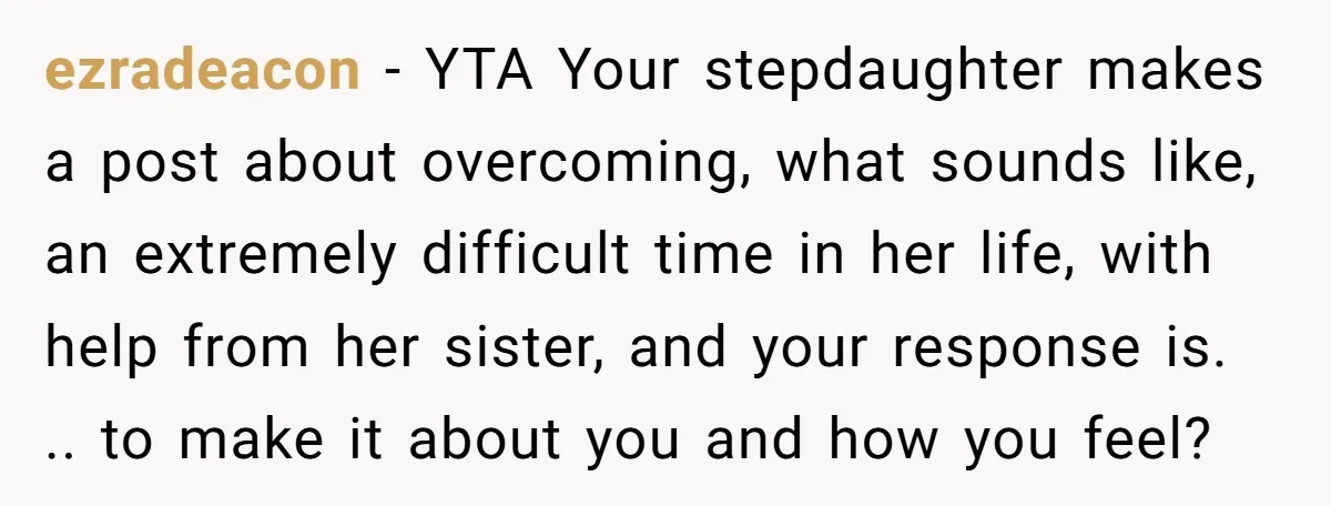 ezradeacon − YTA Your stepdaughter makes a post about overcoming, what sounds like, an extremely difficult time in her life, with help from her sister, and your response is. .....