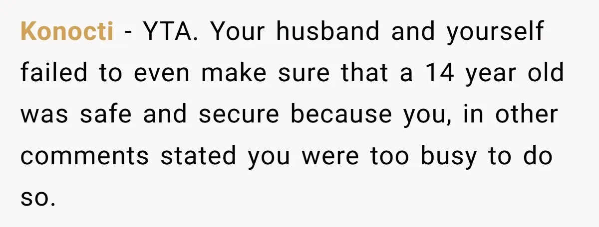 Konocti − YTA. Your husband and yourself failed to even make sure that a 14 year old was safe and secure because you, in other comments stated you were too...